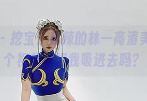 微密圈 – 挖宝！超辣的林一高清美图，这个视频能把我吸进去吗？